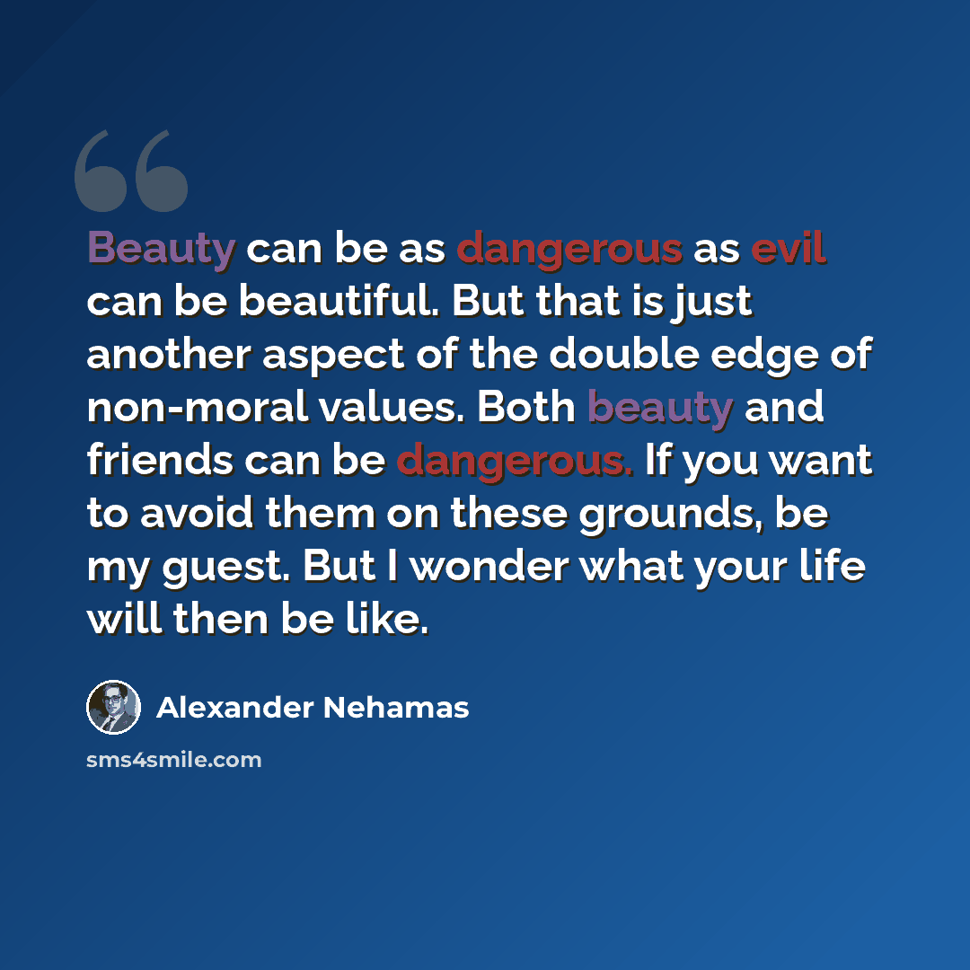 “Beauty can be as dangerous as evil can be beautiful. But that is just another aspect of the double edge of non-moral values. Both beauty and friends can be dangerous. If you want to avoid them on these grounds, be my guest. But I wonder what your life will then be like.” quote by Alexander Nehamas