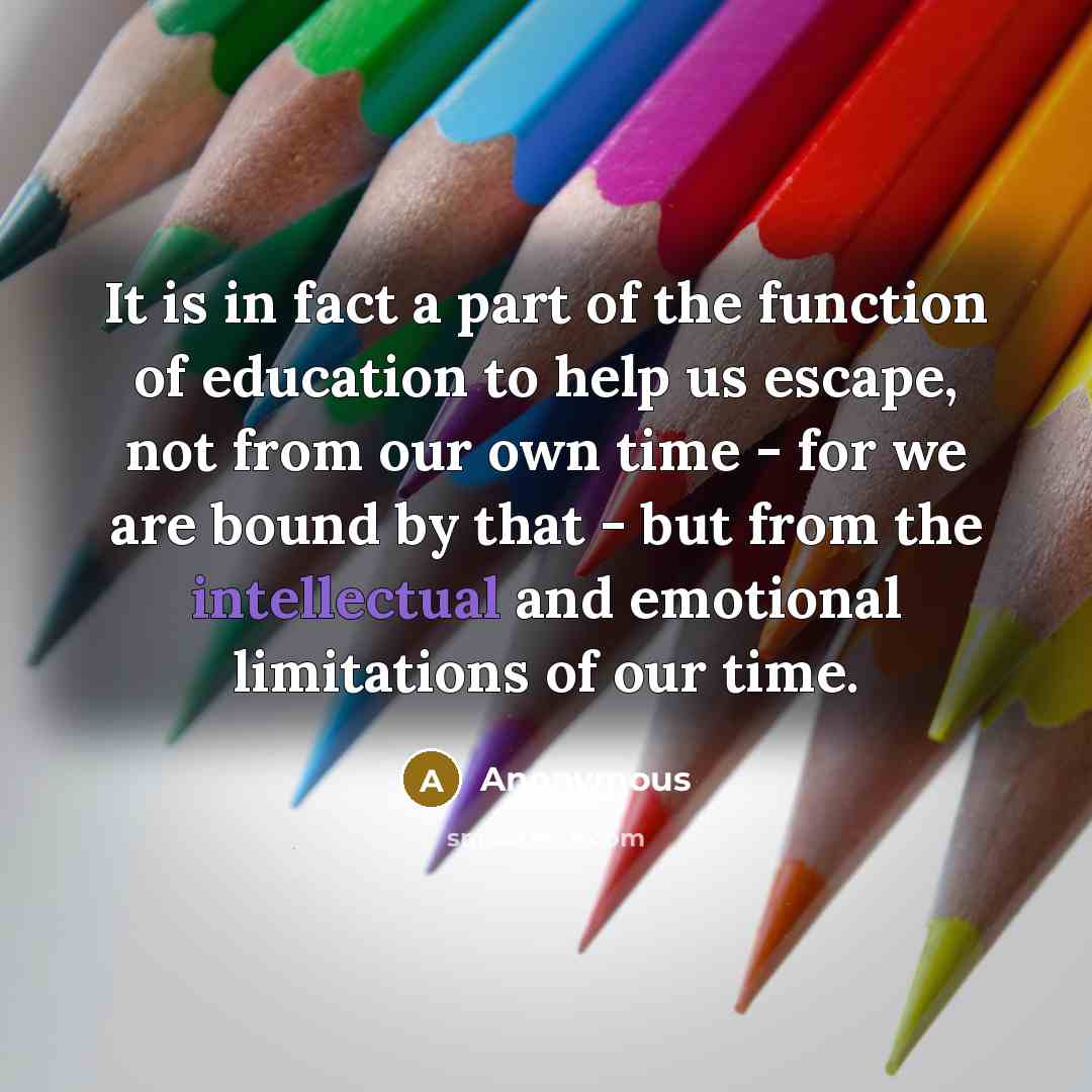“It is in fact a part of the function of education to help us escape, not from our own time - for we are bound by that - but from the intellectual and emotional limitations of our time.” quote by Anonymous
