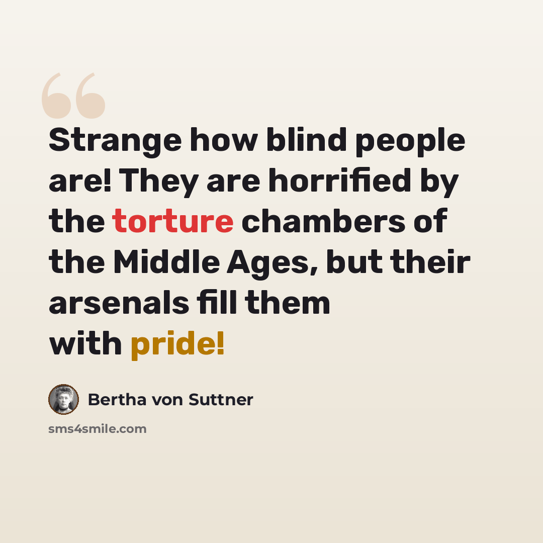 “Strange how blind people are! They are horrified by the torture chambers of the Middle Ages, but their arsenals fill them with pride!” quote by Bertha von Suttner