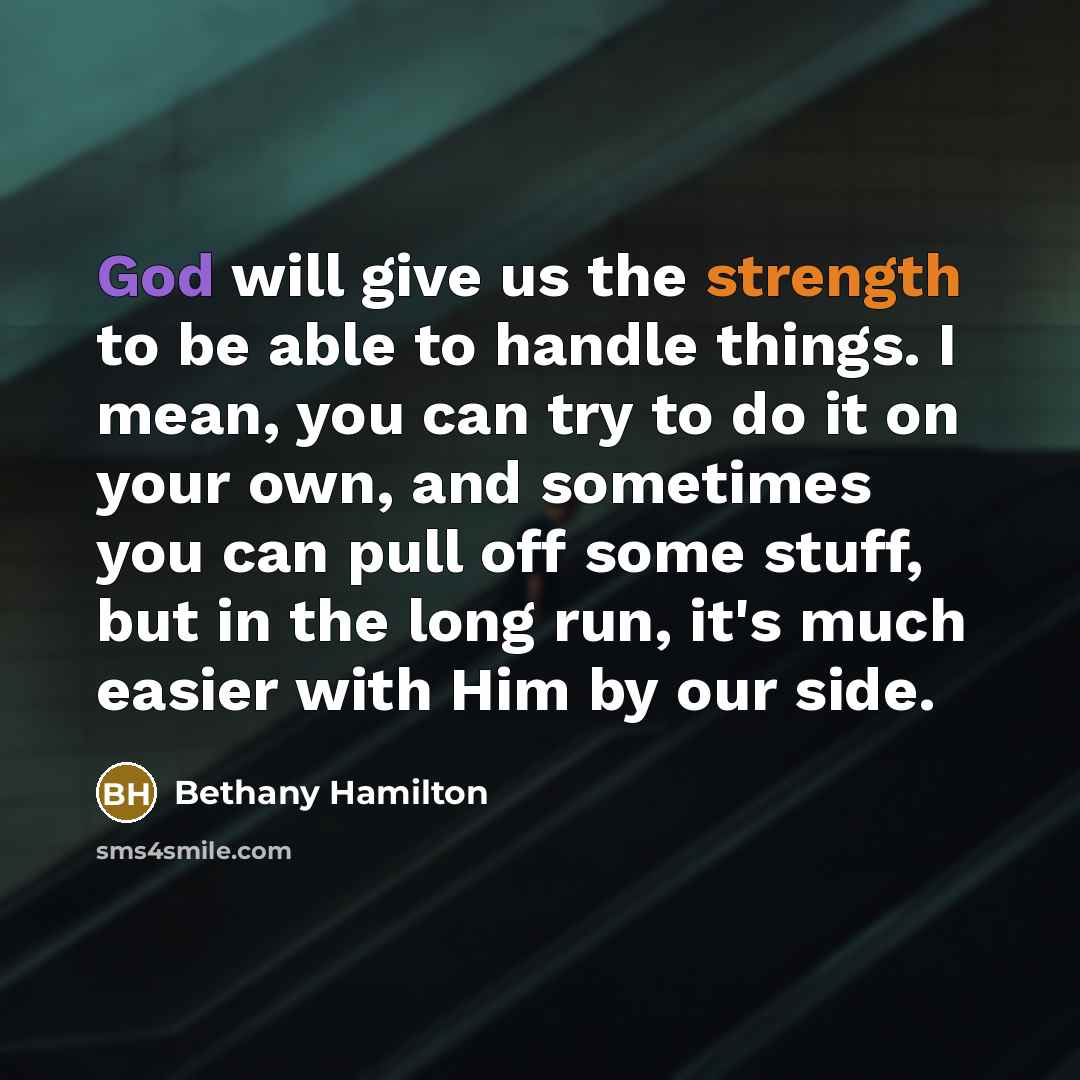 “God will give us the strength to be able to handle things. I mean, you can try to do it on your own, and sometimes you can pull off some stuff, but in the long run, it's much easier with Him by our side.” quote by Bethany Hamilton