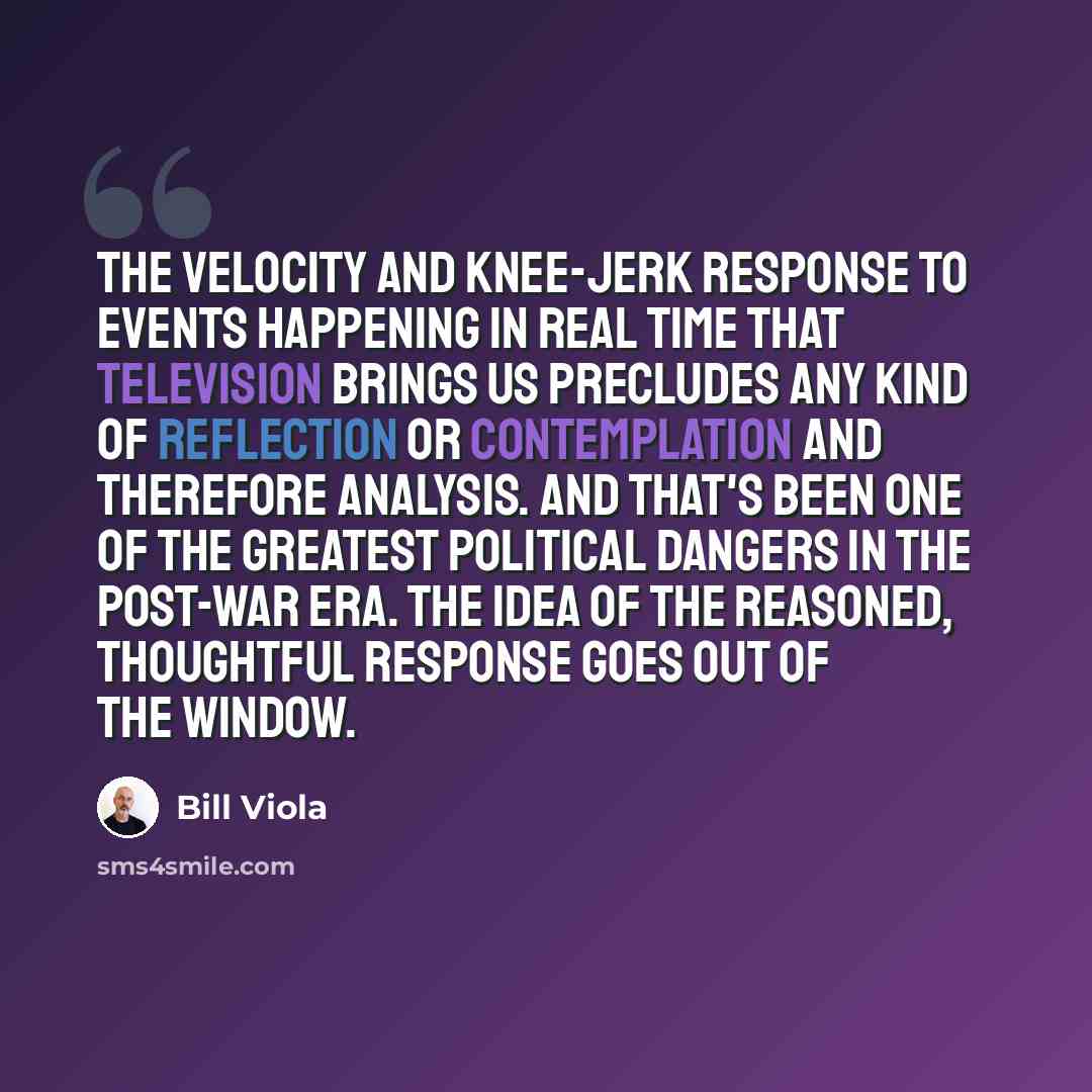 “The velocity and knee-jerk response to events happening in real time that television brings us precludes any kind of reflection or contemplation and therefore analysis. And that's been one of the greatest political dangers in the post-war era. The idea of the reasoned, thoughtful response goes out…” quote by Bill Viola