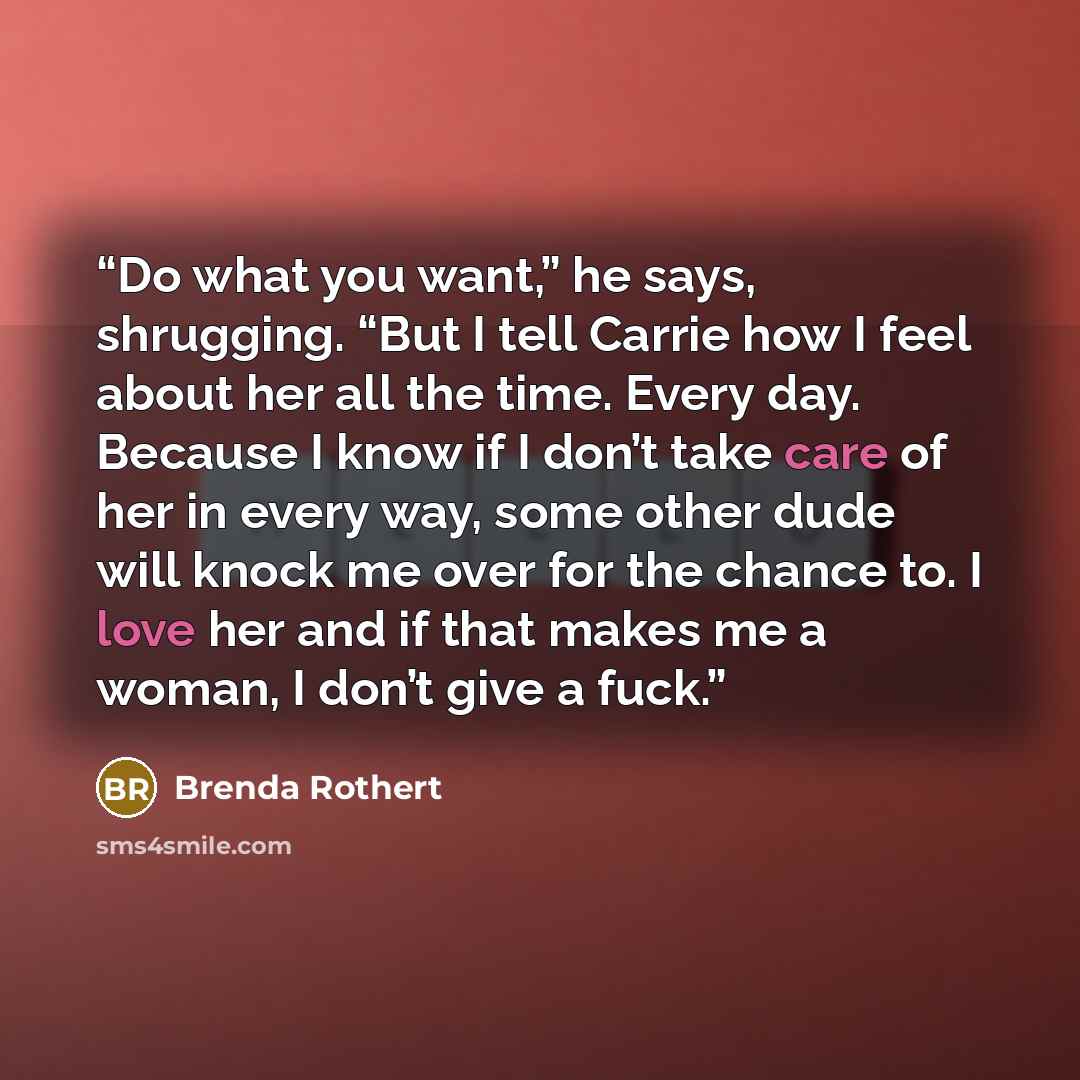 “Do what you want,” he says, shrugging. “But I tell Carrie how I feel about her all the time. Every day. Because I know if I don’t take care of her in every way, some other dude will knock me over for the chance to. I love her and if that makes me a woman, I don’t give a fuck.” quote by Brenda Rothert