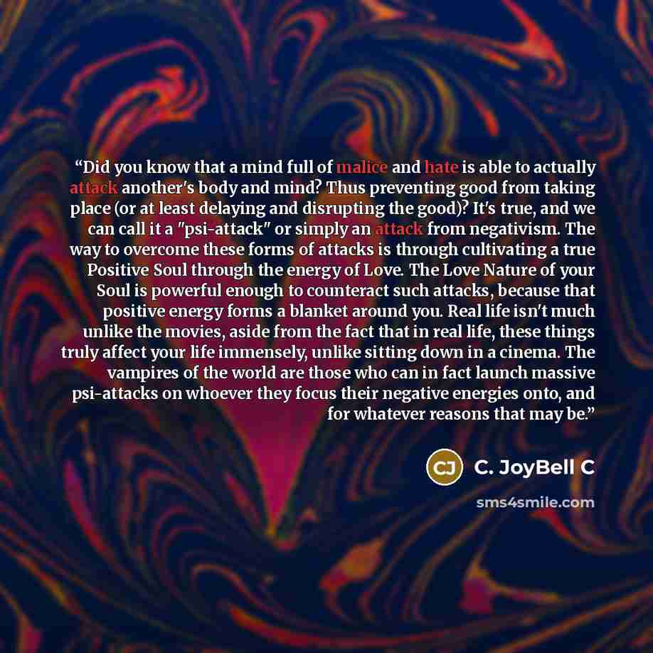 “Did you know that a mind full of malice and hate is able to actually attack another's body and mind? Thus preventing good from taking place (or at least delaying and disrupting the good)? It's true, and we can call it a "psi-attack" or simply an attack from negativism. The way to overcome these…” quote by C. JoyBell C