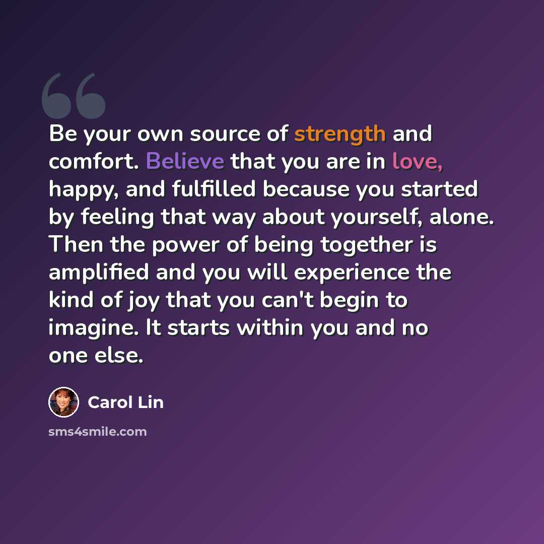 “Be your own source of strength and comfort. Believe that you are in love, happy, and fulfilled because you started by feeling that way about yourself, alone. Then the power of being together is amplified and you will experience the kind of joy that you can't begin to imagine. It starts within you…” quote by Carol Lin