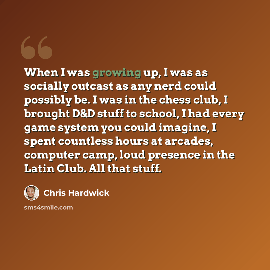 “When I was growing up, I was as socially outcast as any nerd could possibly be. I was in the chess club, I brought D&D stuff to school, I had every game system you could imagine, I spent countless hours at arcades, computer camp, loud presence in the Latin Club. All that stuff.” quote by Chris Hardwick