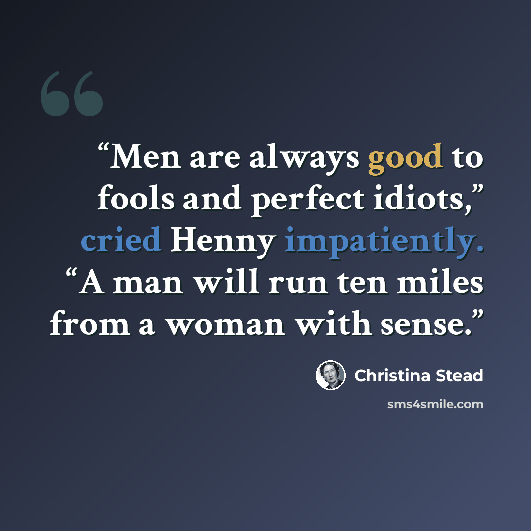 “Men are always good to fools and perfect idiots,” cried Henny impatiently. “A man will run ten miles from a woman with sense.” quote by Christina Stead