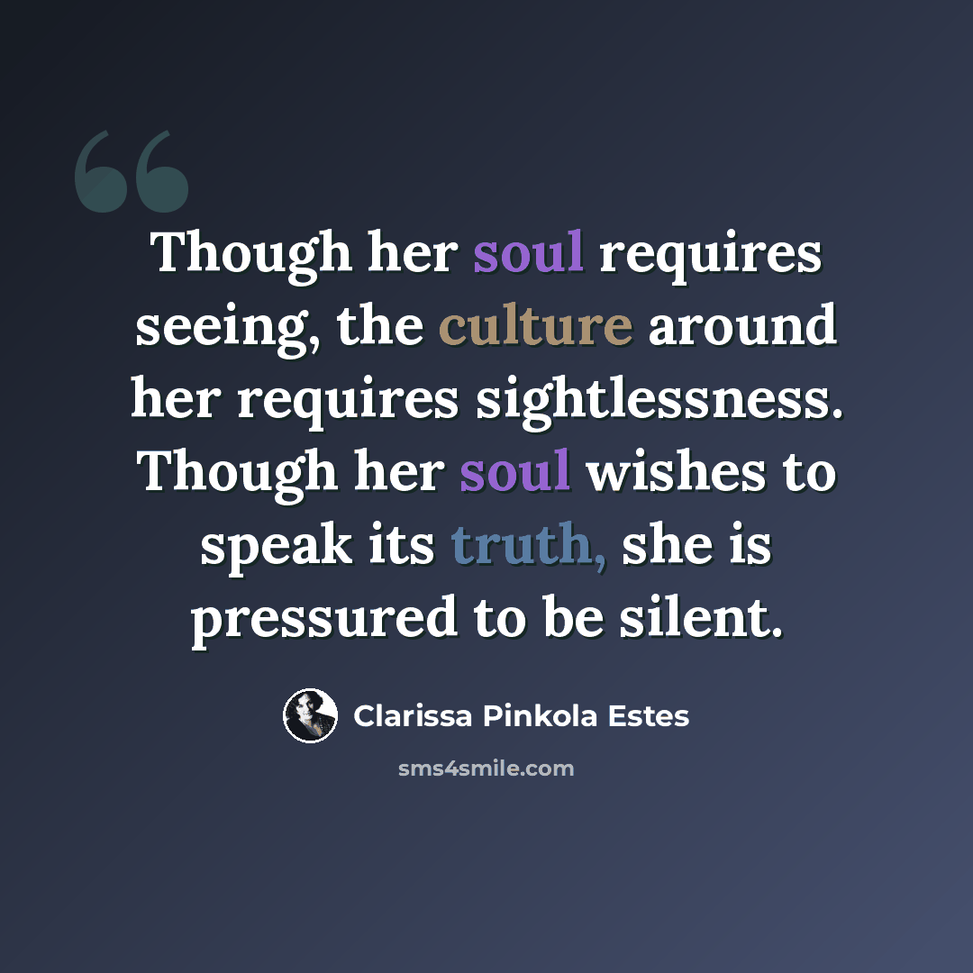 “Though her soul requires seeing, the culture around her requires sightlessness. Though her soul wishes to speak its truth, she is pressured to be silent.” quote by Clarissa Pinkola Estes