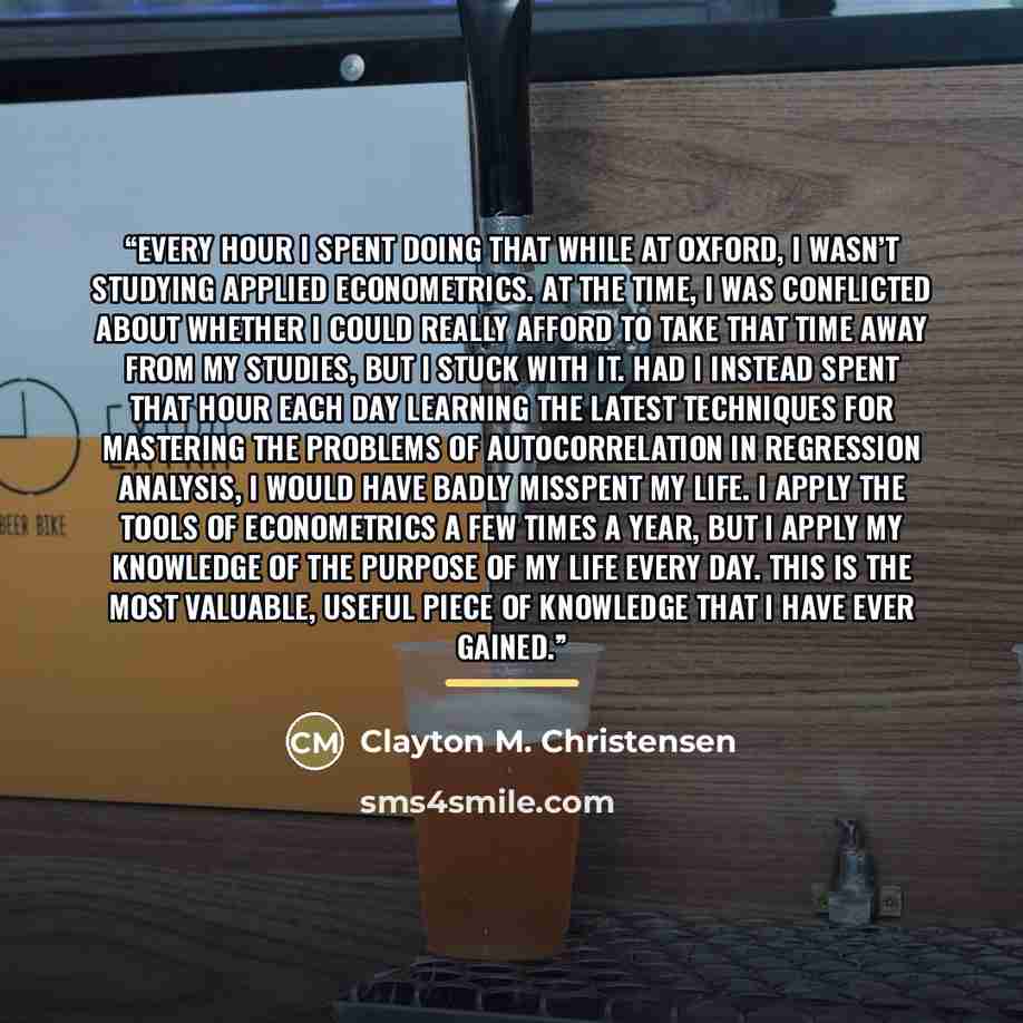 “Every hour I spent doing that while at Oxford, I wasn’t studying applied econometrics. At the time, I was conflicted about whether I could really afford to take that time away from my studies, but I stuck with it. Had I instead spent that hour each day learning the latest techniques for mastering…” quote by Clayton M. Christensen