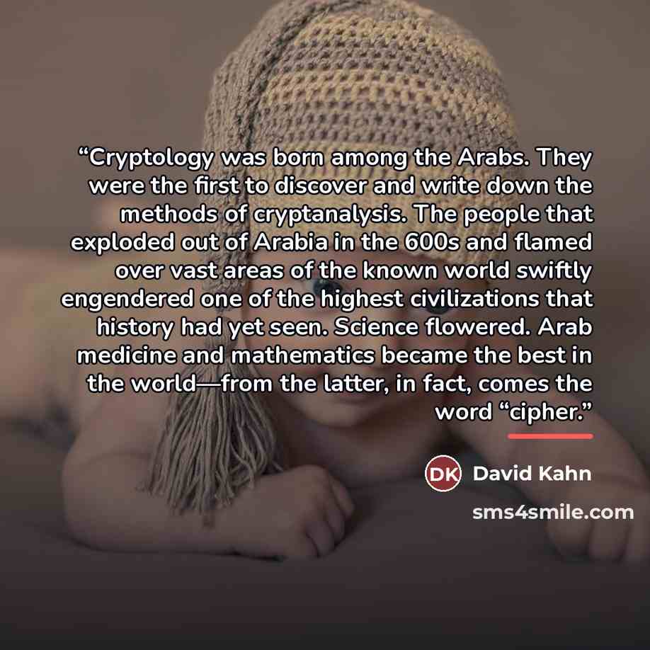 “Cryptology was born among the Arabs. They were the first to discover and write down the methods of cryptanalysis. The people that exploded out of Arabia in the 600s and flamed over vast areas of the known world swiftly engendered one of the highest civilizations that history had yet seen. Science…” quote by David Kahn