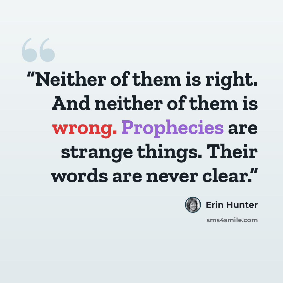“Neither of them is right. And neither of them is wrong. Prophecies are strange things. Their words are never clear.” quote by Erin Hunter