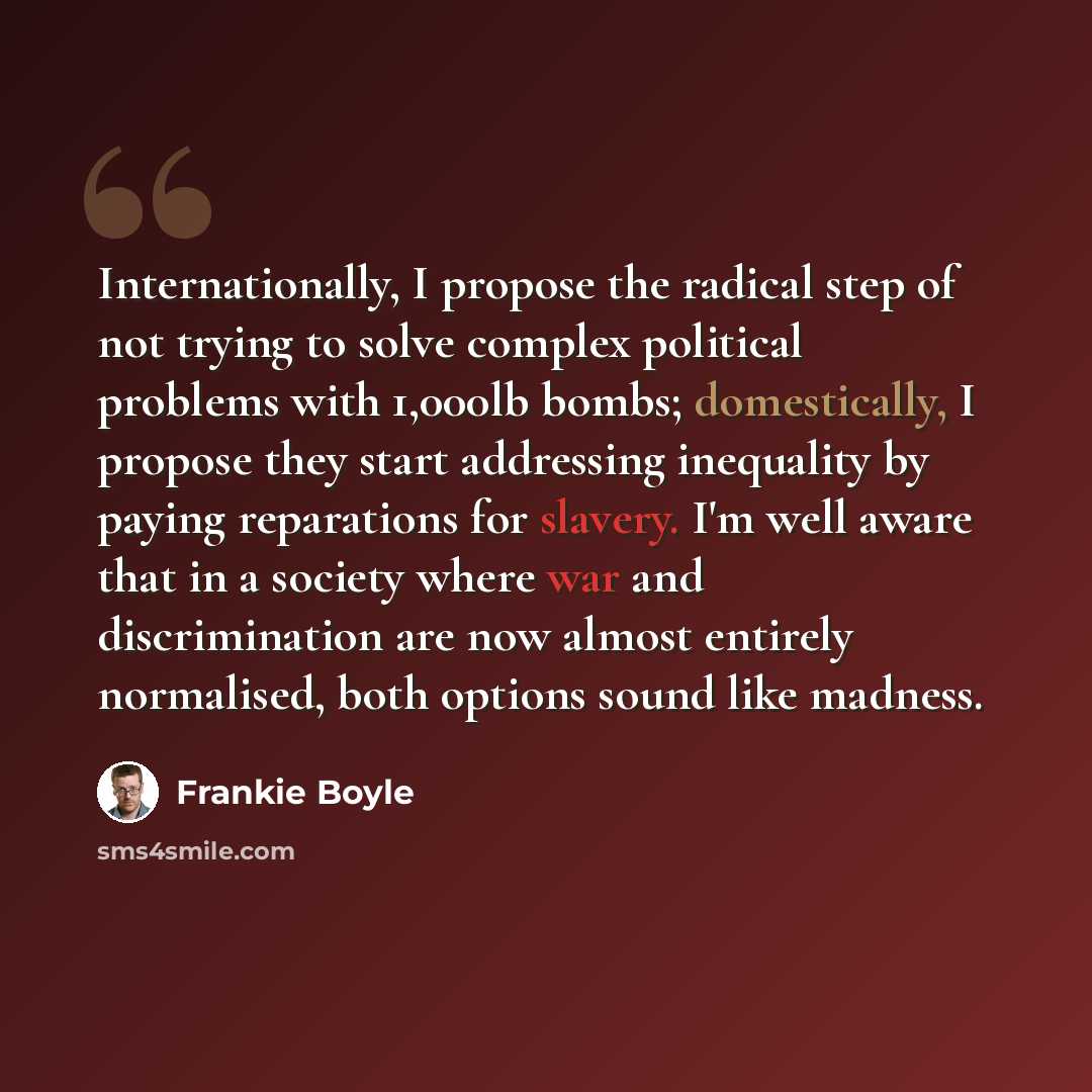 “Internationally, I propose the radical step of not trying to solve complex political problems with 1,000lb bombs; domestically, I propose they start addressing inequality by paying reparations for slavery. I'm well aware that in a society where war and discrimination are now almost entirely…” quote by Frankie Boyle