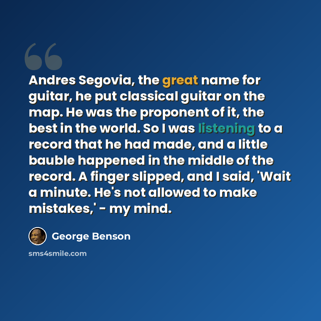 “Andres Segovia, the great name for guitar, he put classical guitar on the map. He was the proponent of it, the best in the world. So I was listening to a record that he had made, and a little bauble happened in the middle of the record. A finger slipped, and I said, 'Wait a minute. He's not…” quote by George Benson