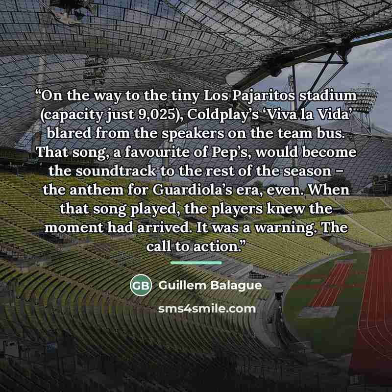 “On the way to the tiny Los Pajaritos stadium (capacity just 9,025), Coldplay’s ‘Viva la Vida’ blared from the speakers on the team bus. That song, a favourite of Pep’s, would become the soundtrack to the rest of the season – the anthem for Guardiola’s era, even. When that song played, the players…” quote by Guillem Balague