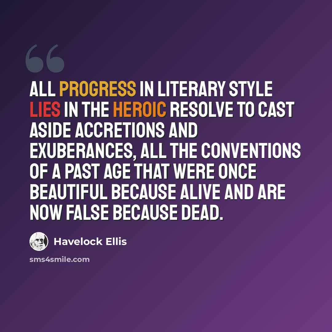“All progress in literary style lies in the heroic resolve to cast aside accretions and exuberances, all the conventions of a past age that were once beautiful because alive and are now false because dead.” quote by Havelock Ellis