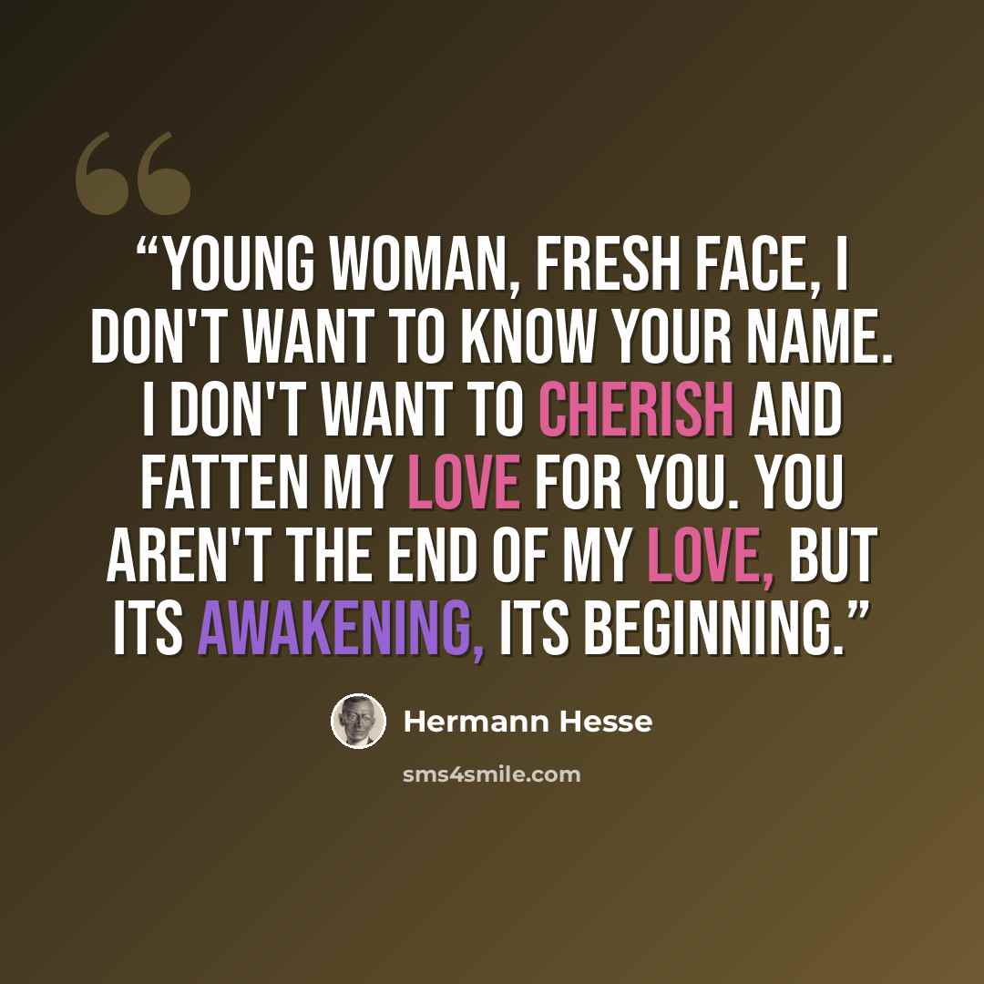 “Young woman, fresh face, I don't want to know your name. I don't want to cherish and fatten my love for you. You aren't the end of my love, but its awakening, its beginning.” quote by Hermann Hesse
