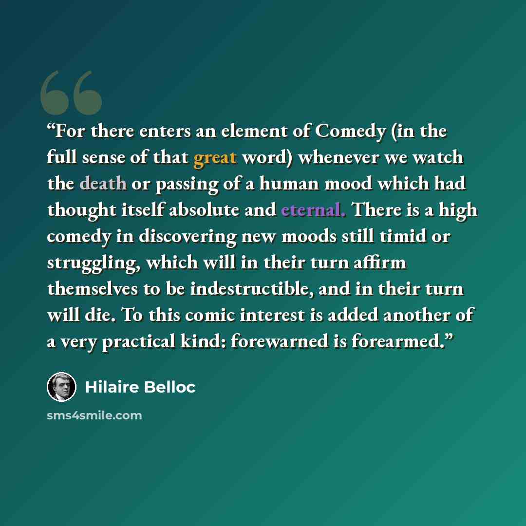 “For there enters an element of Comedy (in the full sense of that great word) whenever we watch the death or passing of a human mood which had thought itself absolute and eternal. There is a high comedy in discovering new moods still timid or struggling, which will in their turn affirm themselves…” quote by Hilaire Belloc