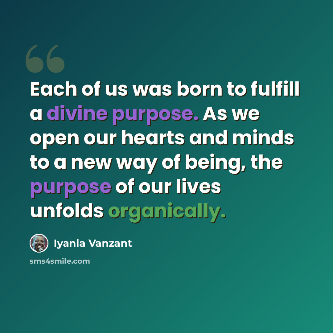 “Each of us was born to fulfill a divine purpose. As we open our hearts and minds to a new way of being, the purpose of our lives unfolds organically.” quote by Iyanla Vanzant