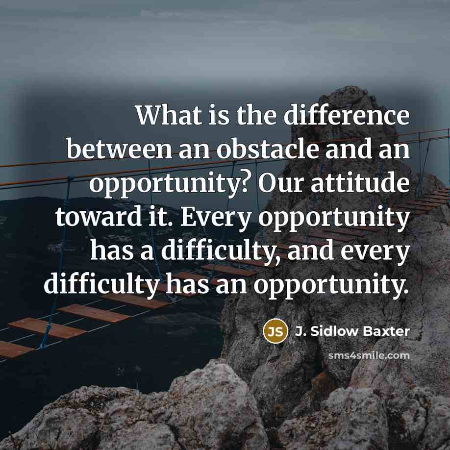 “What is the difference between an obstacle and an opportunity? Our attitude toward it. Every opportunity has a difficulty, and every difficulty has an opportunity.” quote by J. Sidlow Baxter