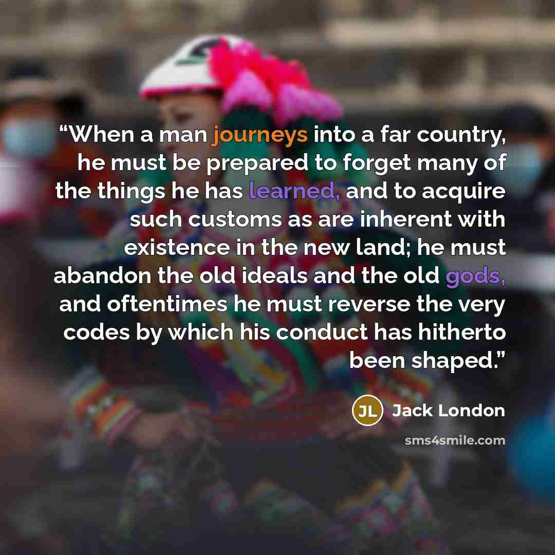 “When a man journeys into a far country, he must be prepared to forget many of the things he has learned, and to acquire such customs as are inherent with existence in the new land; he must abandon the old ideals and the old gods, and oftentimes he must reverse the very codes by which his conduct…” quote by Jack London