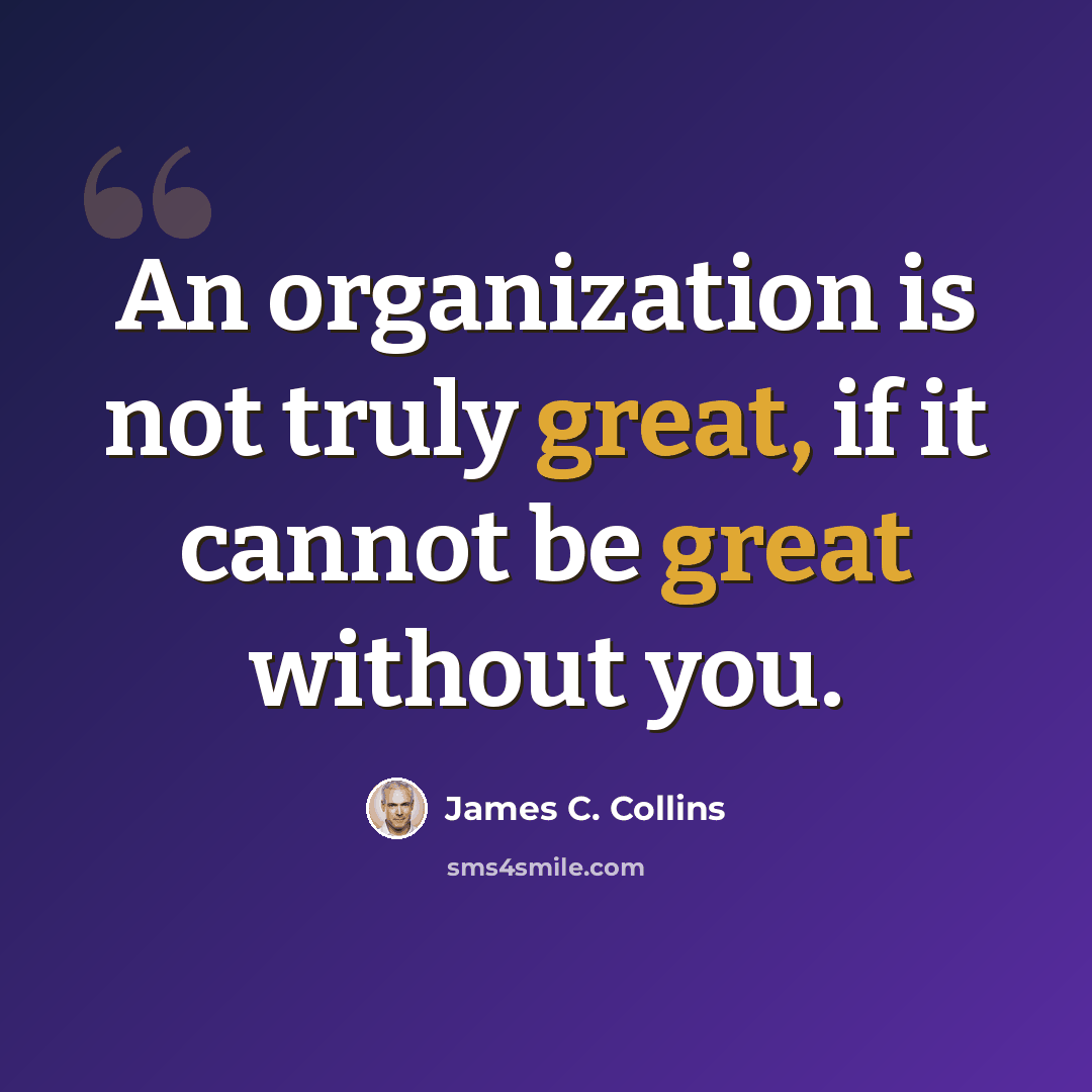 “An organization is not truly great, if it cannot be great without you.” quote by James C. Collins