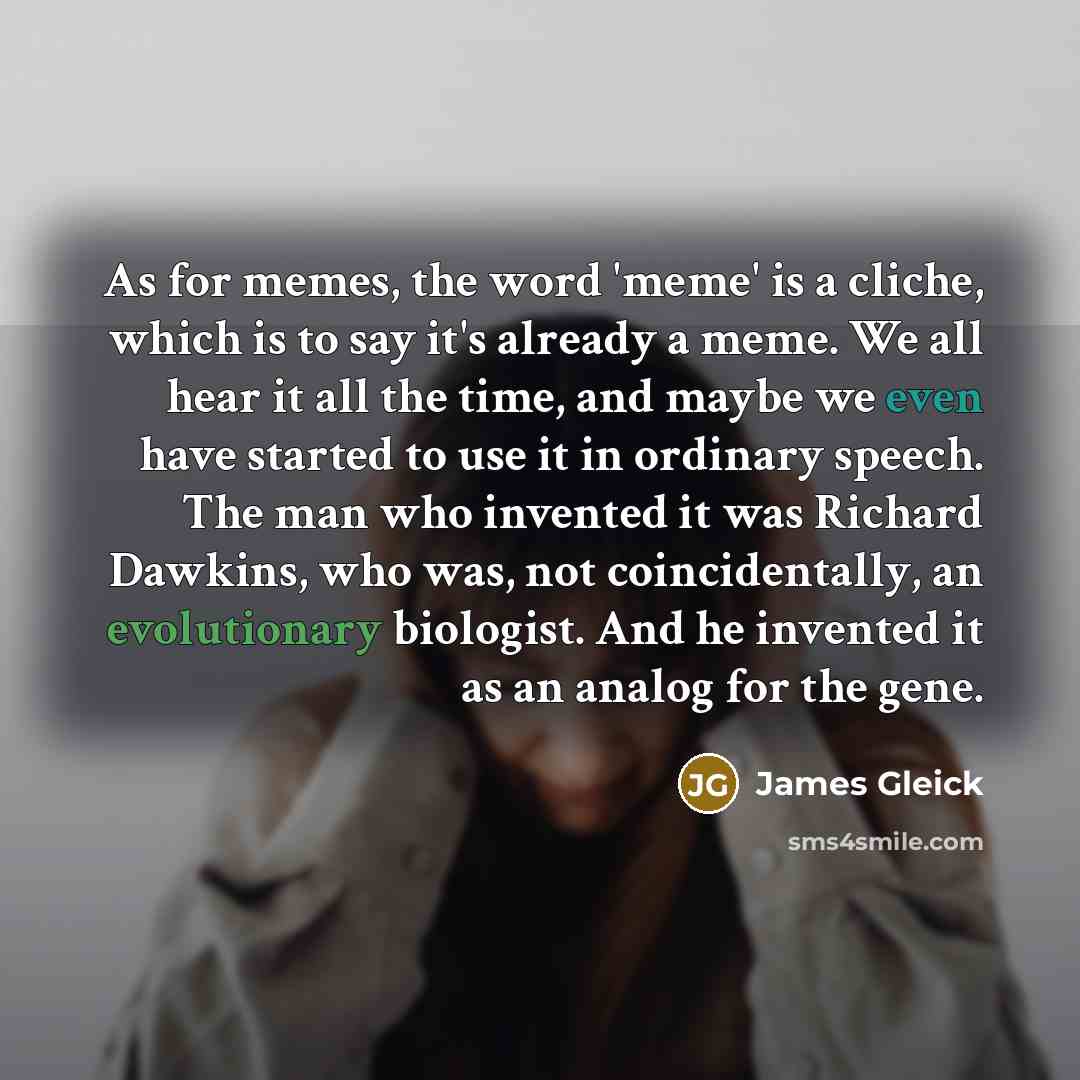 “As for memes, the word 'meme' is a cliche, which is to say it's already a meme. We all hear it all the time, and maybe we even have started to use it in ordinary speech. The man who invented it was Richard Dawkins, who was, not coincidentally, an evolutionary biologist. And he invented it as an…” quote by James Gleick
