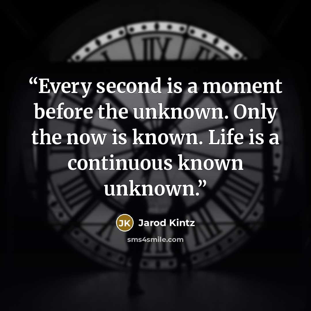 “Every second is a moment before the unknown. Only the now is known. Life is a continuous known unknown.” quote by Jarod Kintz
