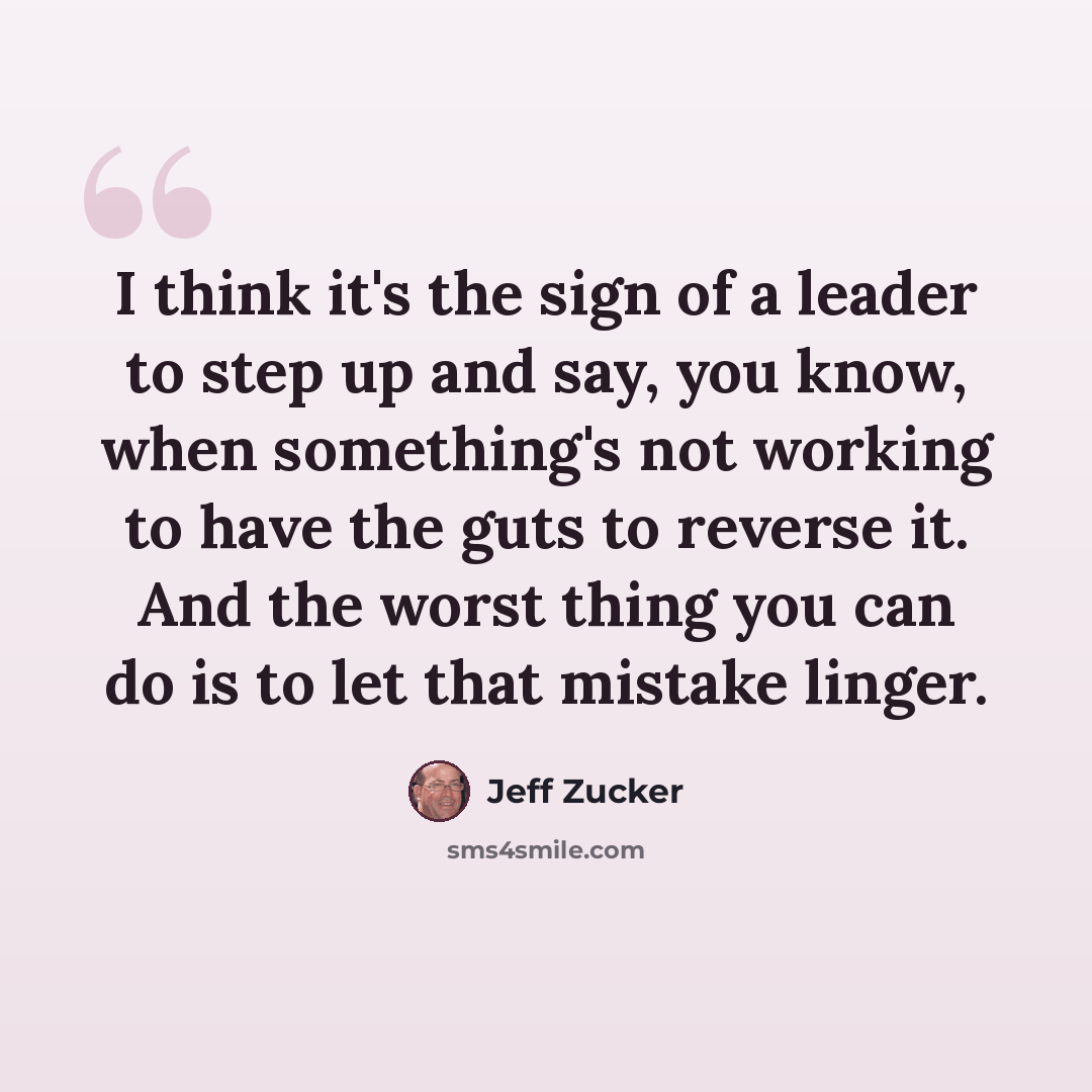 “I think it's the sign of a leader to step up and say, you know, when something's not working to have the guts to reverse it. And the worst thing you can do is to let that mistake linger.” quote by Jeff Zucker