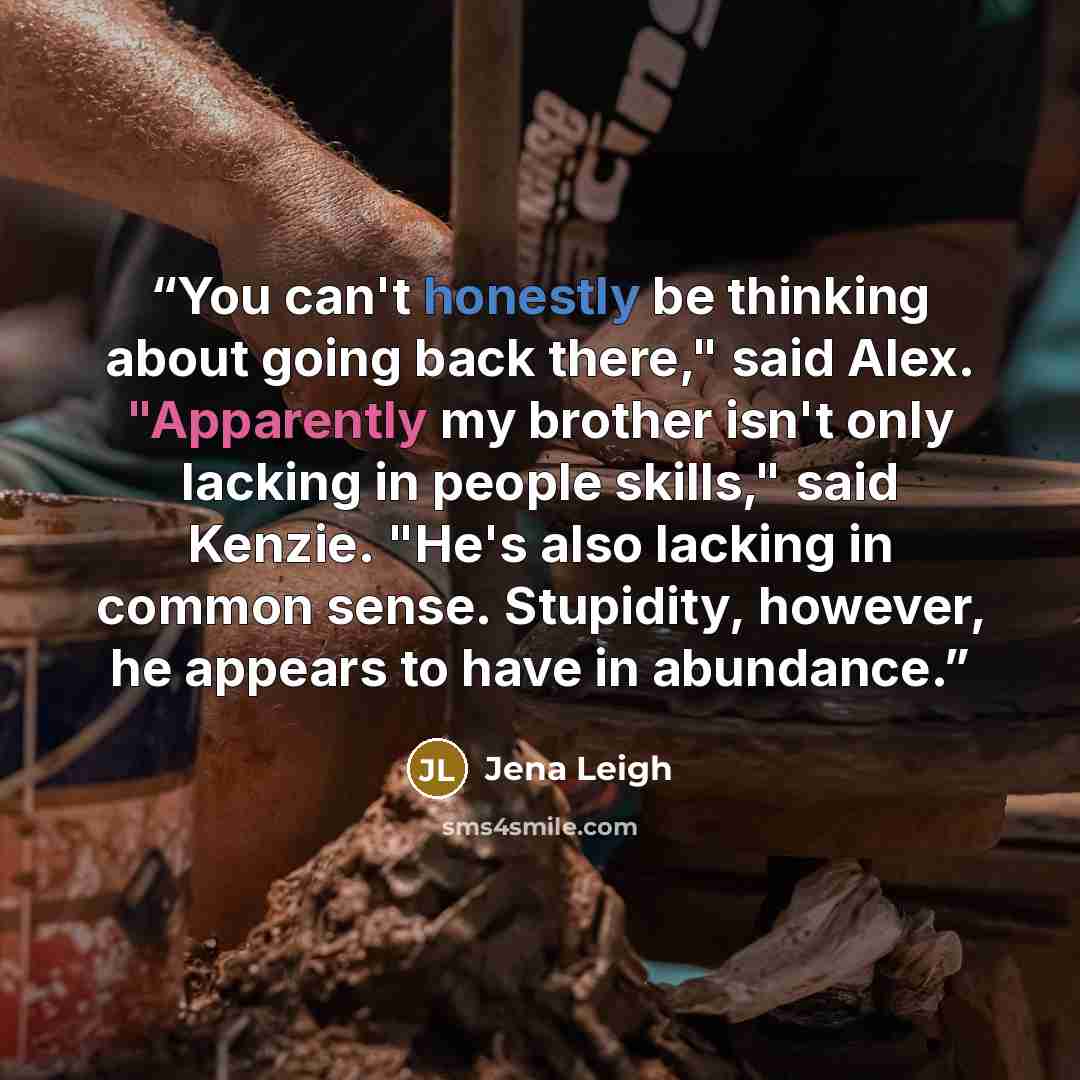 “You can't honestly be thinking about going back there," said Alex. "Apparently my brother isn't only lacking in people skills," said Kenzie. "He's also lacking in common sense. Stupidity, however, he appears to have in abundance.” quote by Jena Leigh