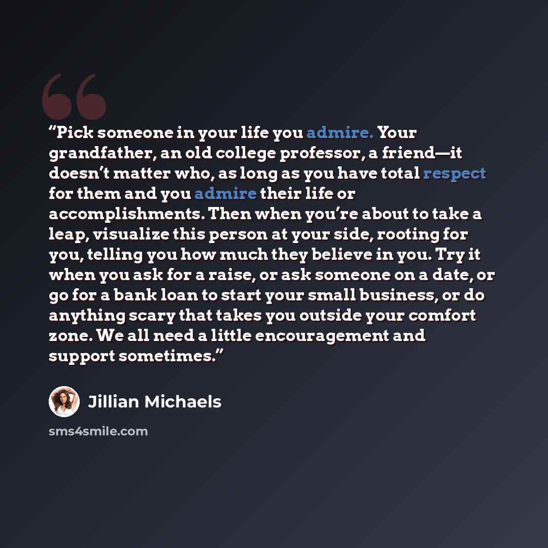 “Pick someone in your life you admire. Your grandfather, an old college professor, a friend—it doesn’t matter who, as long as you have total respect for them and you admire their life or accomplishments. Then when you’re about to take a leap, visualize this person at your side, rooting for you…” quote by Jillian Michaels
