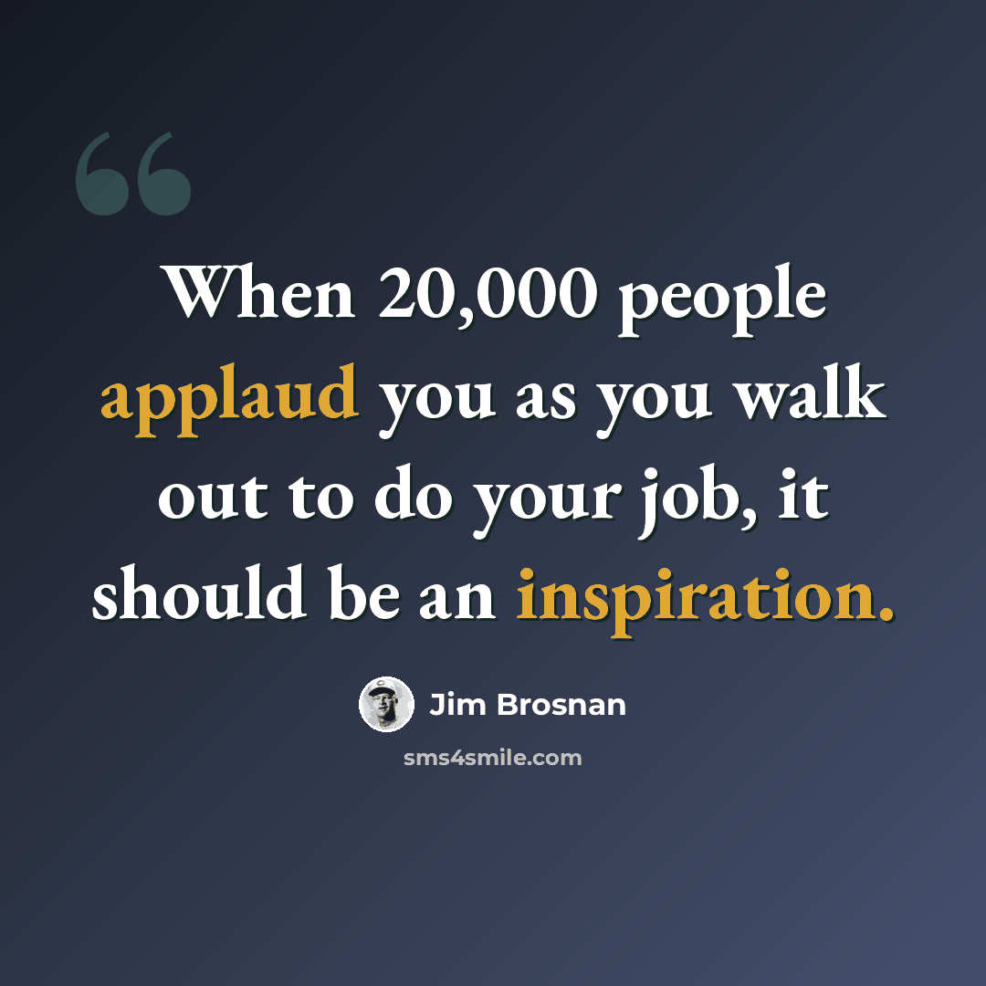 “When 20,000 people applaud you as you walk out to do your job, it should be an inspiration.” quote by Jim Brosnan