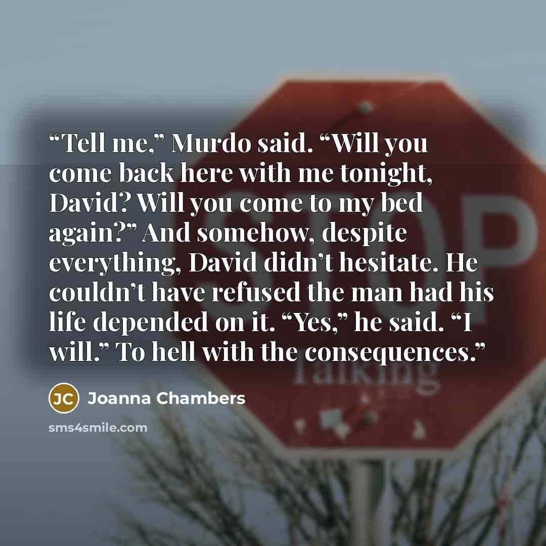 “Tell me,” Murdo said. “Will you come back here with me tonight, David? Will you come to my bed again?” And somehow, despite everything, David didn’t hesitate. He couldn’t have refused the man had his life depended on it. “Yes,” he said. “I will.” To hell with the consequences.” quote by Joanna Chambers
