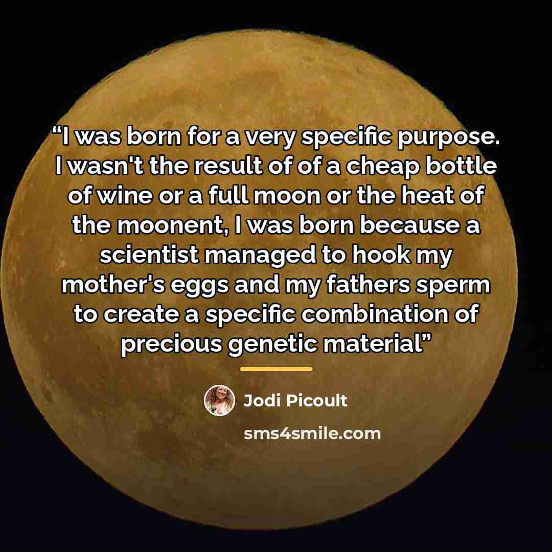 “I was born for a very specific purpose. I wasn't the result of of a cheap bottle of wine or a full moon or the heat of the moonent, I was born because a scientist managed to hook my mother's eggs and my fathers sperm to create a specific combination of precious genetic material” quote by Jodi Picoult