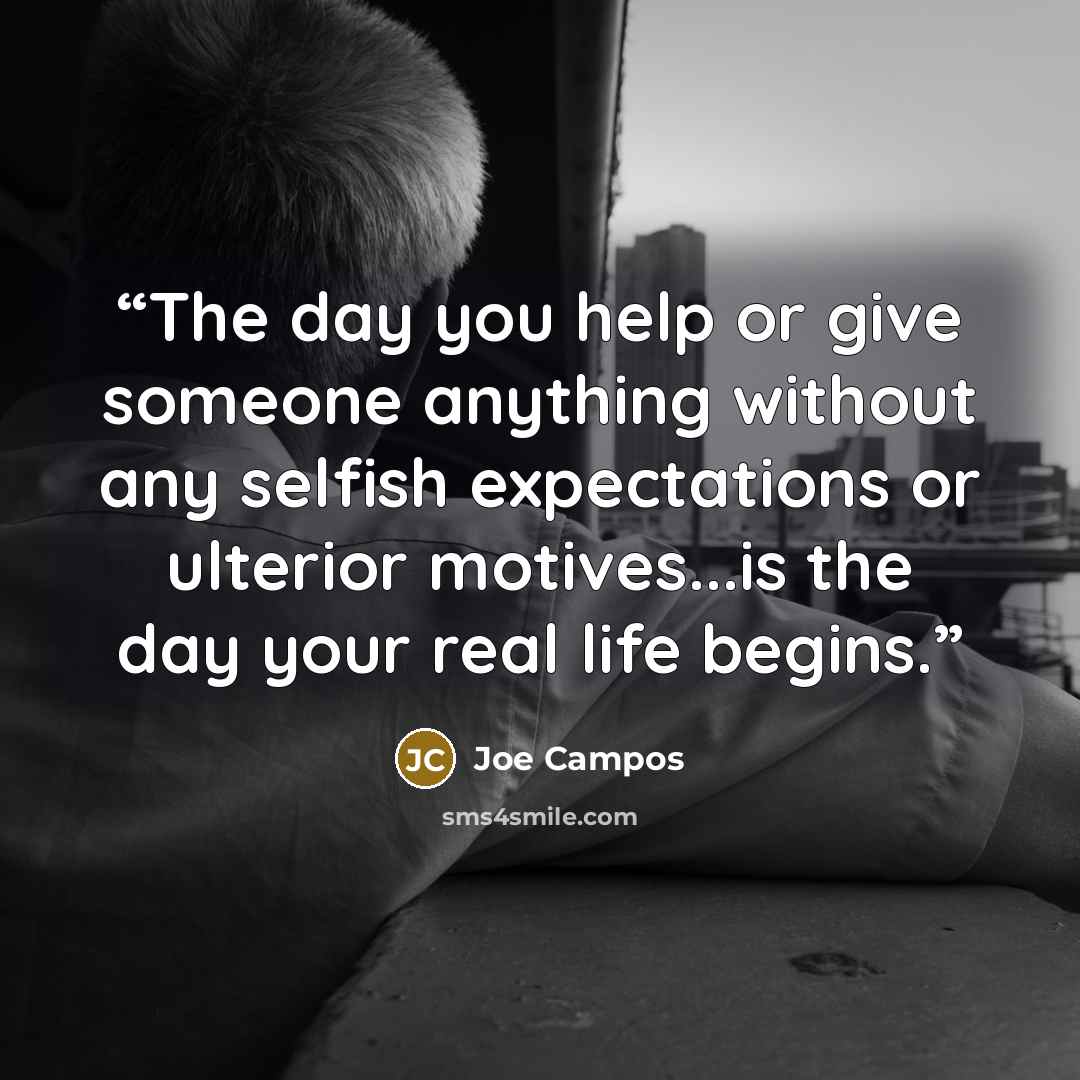 “The day you help or give someone anything without any selfish expectations or ulterior motives...is the day your real life begins.” quote by Joe Campos