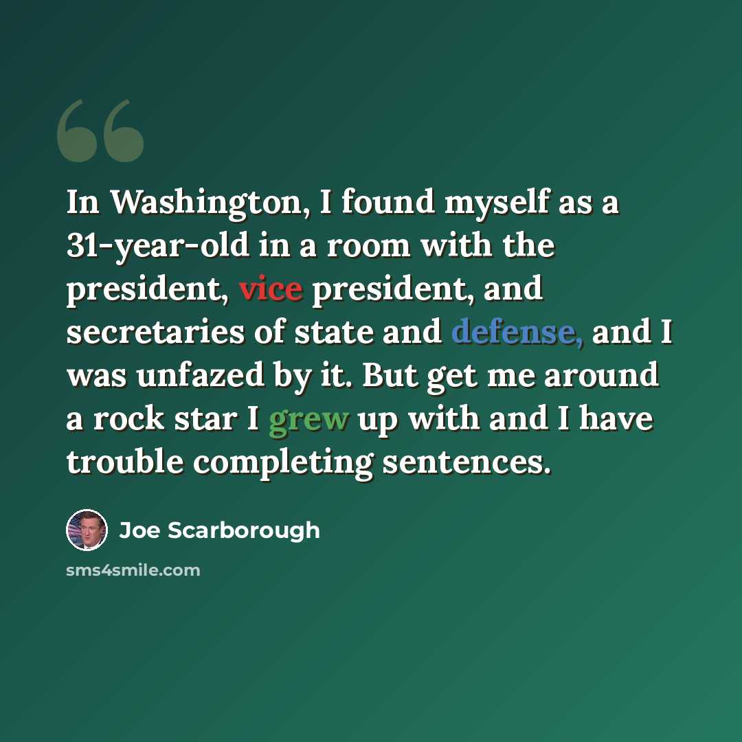 “In Washington, I found myself as a 31-year-old in a room with the president, vice president, and secretaries of state and defense, and I was unfazed by it. But get me around a rock star I grew up with and I have trouble completing sentences.” quote by Joe Scarborough