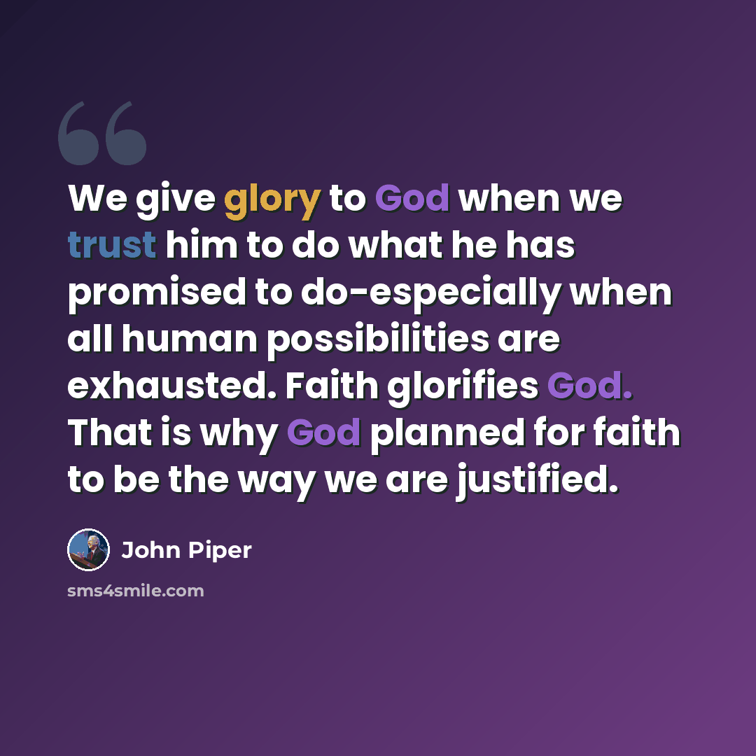 “We give glory to God when we trust him to do what he has promised to do-especially when all human possibilities are exhausted. Faith glorifies God. That is why God planned for faith to be the way we are justified.” quote by John Piper