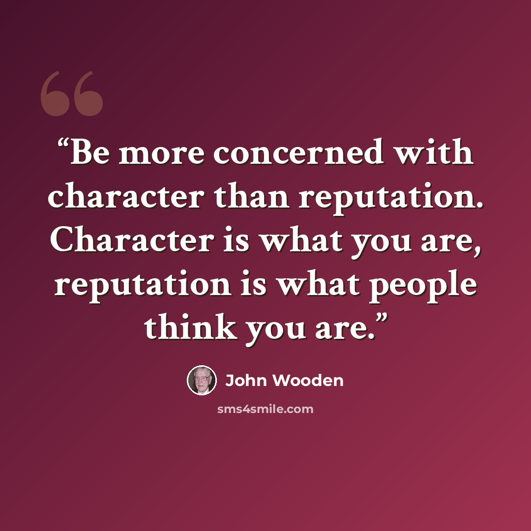 “Be more concerned with character than reputation. Character is what you are, reputation is what people think you are.” quote by John Wooden