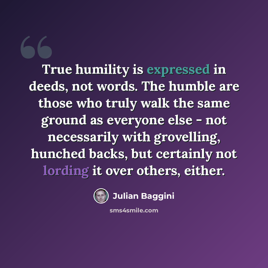 “True humility is expressed in deeds, not words. The humble are those who truly walk the same ground as everyone else - not necessarily with grovelling, hunched backs, but certainly not lording it over others, either.” quote by Julian Baggini