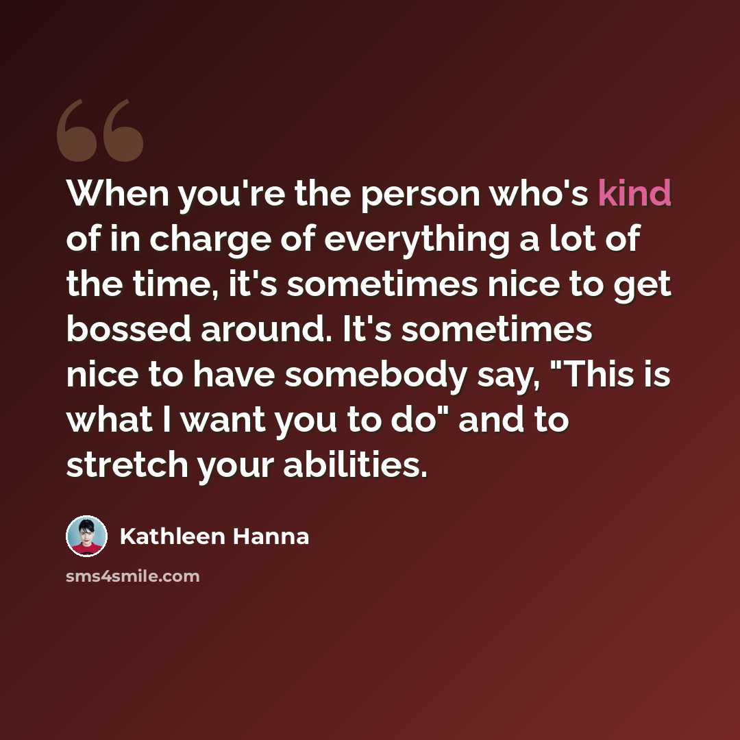 “When you're the person who's kind of in charge of everything a lot of the time, it's sometimes nice to get bossed around. It's sometimes nice to have somebody say, "This is what I want you to do" and to stretch your abilities.” quote by Kathleen Hanna