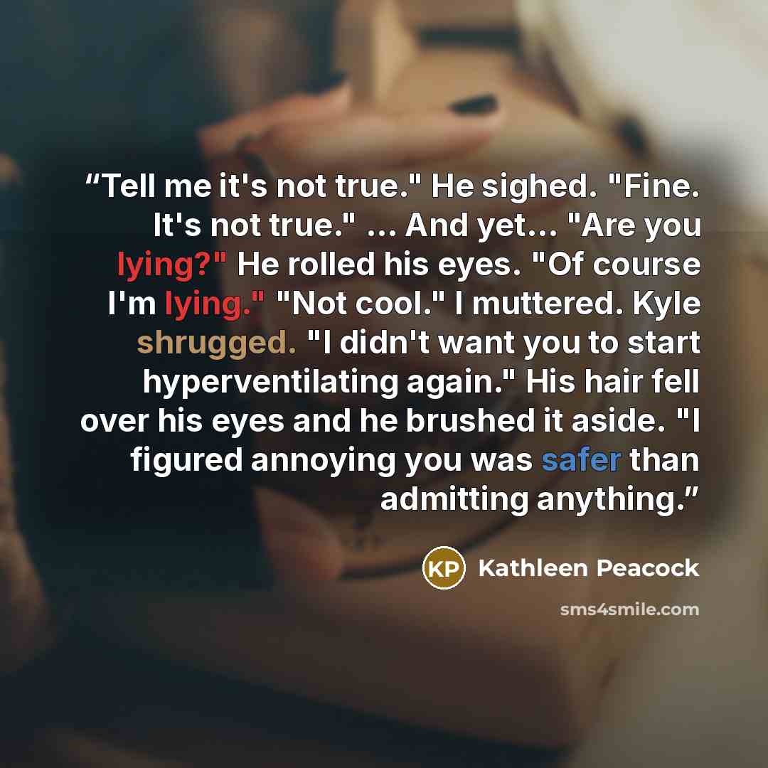 “Tell me it's not true." He sighed. "Fine. It's not true." ... And yet... "Are you lying?" He rolled his eyes. "Of course I'm lying." "Not cool." I muttered. Kyle shrugged. "I didn't want you to start hyperventilating again." His hair fell over his eyes and he brushed it aside. "I figured annoying…” quote by Kathleen Peacock