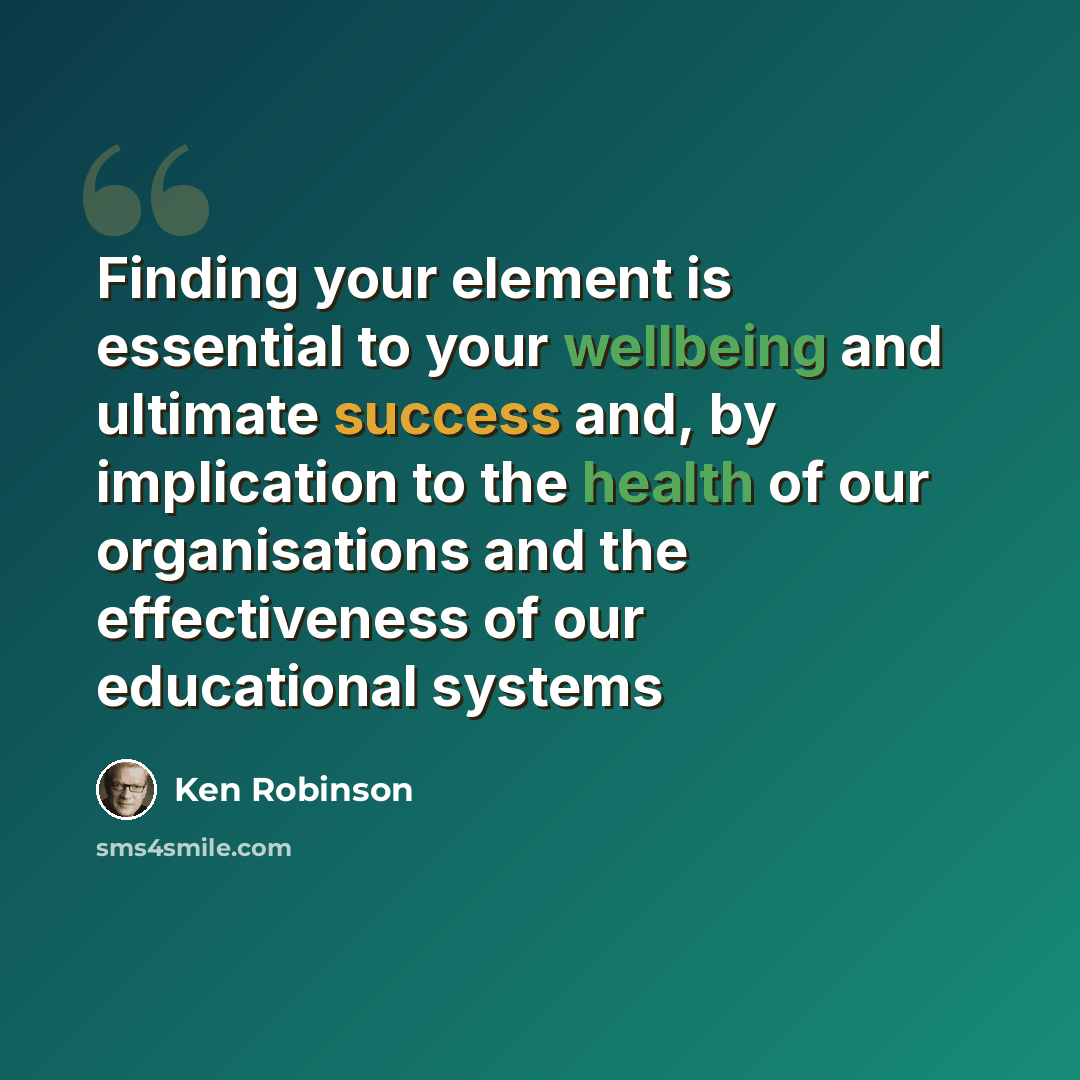 “Finding your element is essential to your wellbeing and ultimate success and, by implication to the health of our organisations and the effectiveness of our educational systems” quote by Ken Robinson