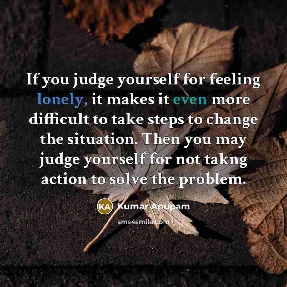 “If you judge yourself for feeling lonely, it makes it even more difficult to take steps to change the situation. Then you may judge yourself for not takng action to solve the problem.” quote by Kumar Anupam
