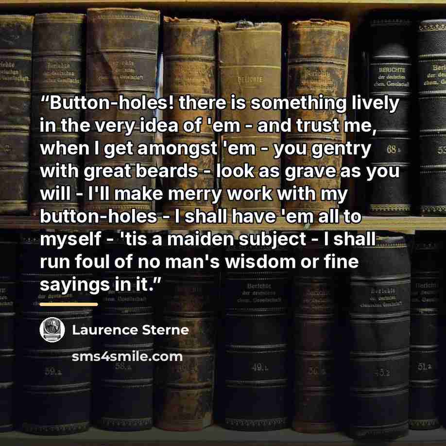 “Button-holes! there is something lively in the very idea of 'em - and trust me, when I get amongst 'em - you gentry with great beards - look as grave as you will - I'll make merry work with my button-holes - I shall have 'em all to myself - 'tis a maiden subject - I shall run foul of no man's…” quote by Laurence Sterne