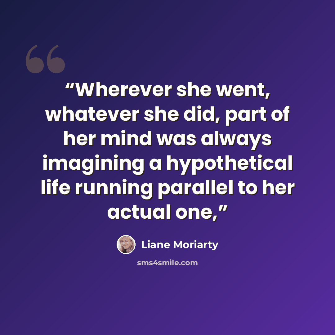 “Wherever she went, whatever she did, part of her mind was always imagining a hypothetical life running parallel to her actual one,” quote by Liane Moriarty