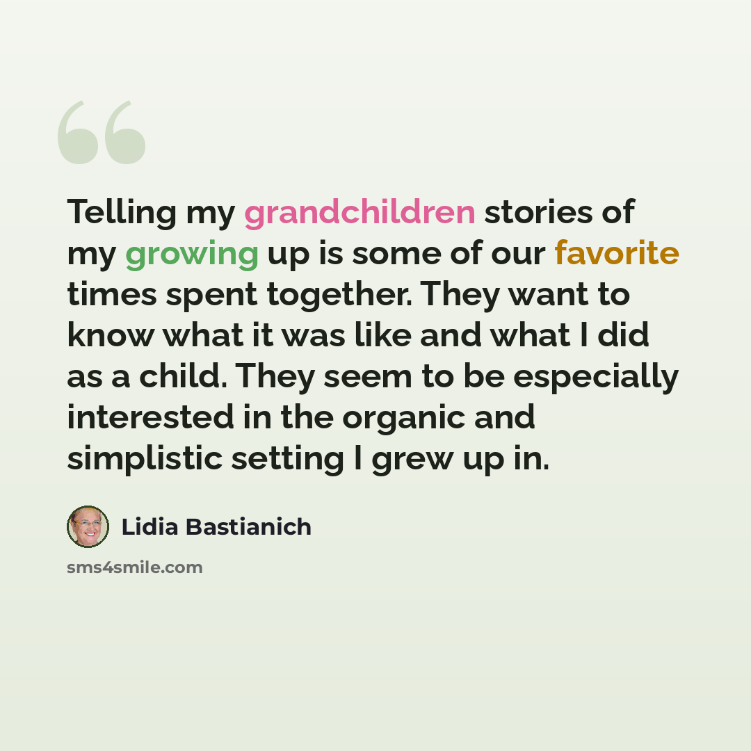 “Telling my grandchildren stories of my growing up is some of our favorite times spent together. They want to know what it was like and what I did as a child. They seem to be especially interested in the organic and simplistic setting I grew up in.” quote by Lidia Bastianich