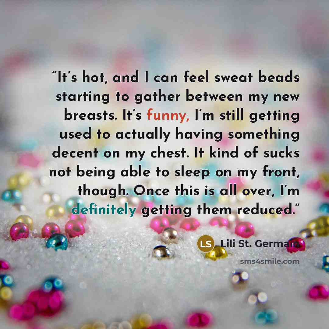 “It’s hot, and I can feel sweat beads starting to gather between my new breasts. It’s funny, I’m still getting used to actually having something decent on my chest. It kind of sucks not being able to sleep on my front, though. Once this is all over, I’m definitely getting them reduced.” quote by Lili St. Germain