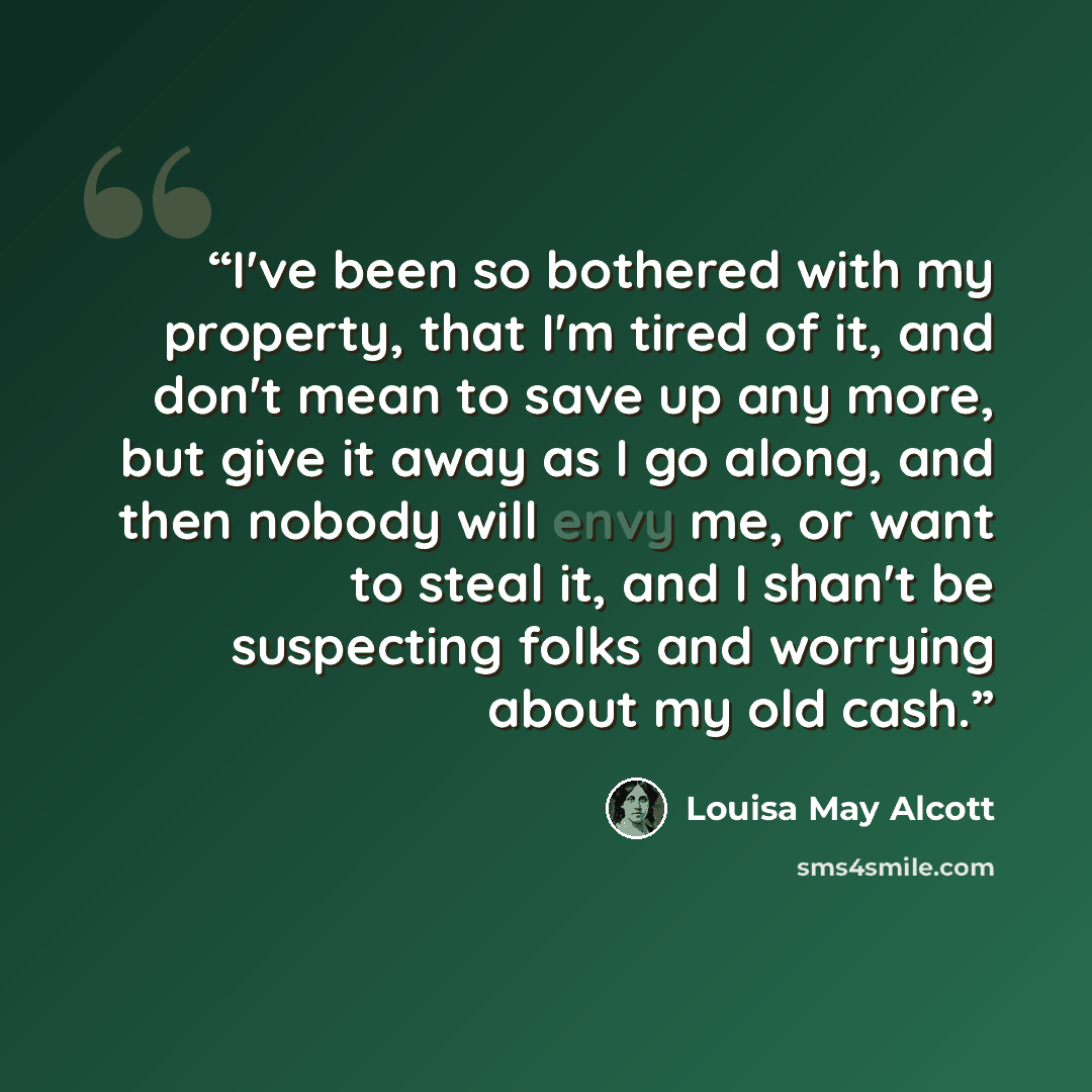 “I've been so bothered with my property, that I'm tired of it, and don't mean to save up any more, but give it away as I go along, and then nobody will envy me, or want to steal it, and I shan't be suspecting folks and worrying about my old cash.” quote by Louisa May Alcott