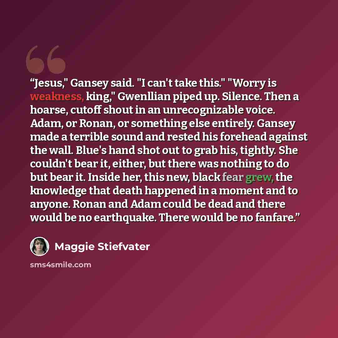 “Jesus," Gansey said. "I can't take this." "Worry is weakness, king," Gwenllian piped up. Silence. Then a hoarse, cutoff shout in an unrecognizable voice. Adam, or Ronan, or something else entirely. Gansey made a terrible sound and rested his forehead against the wall. Blue's hand shot out to grab…” quote by Maggie Stiefvater