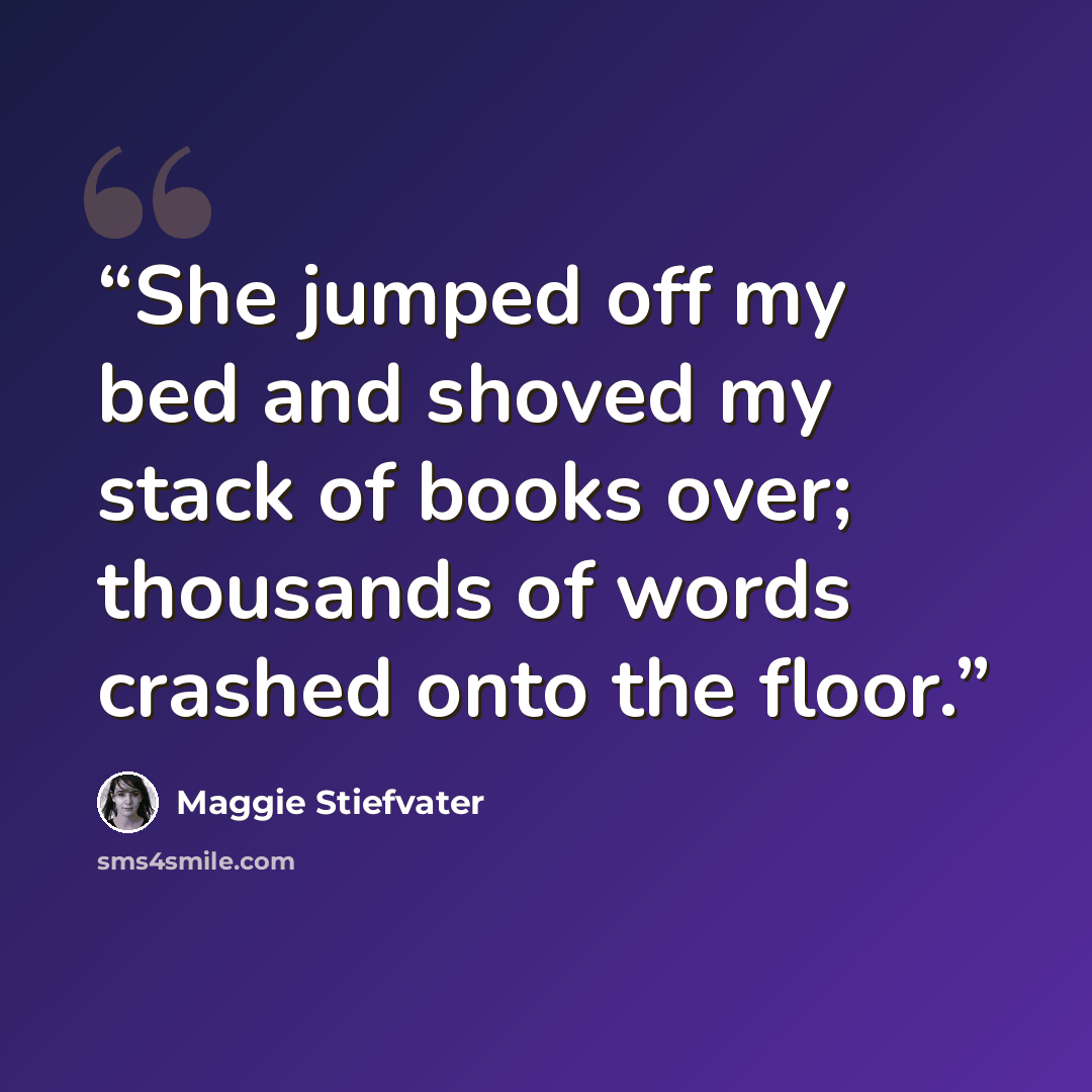 “She jumped off my bed and shoved my stack of books over; thousands of words crashed onto the floor.” quote by Maggie Stiefvater
