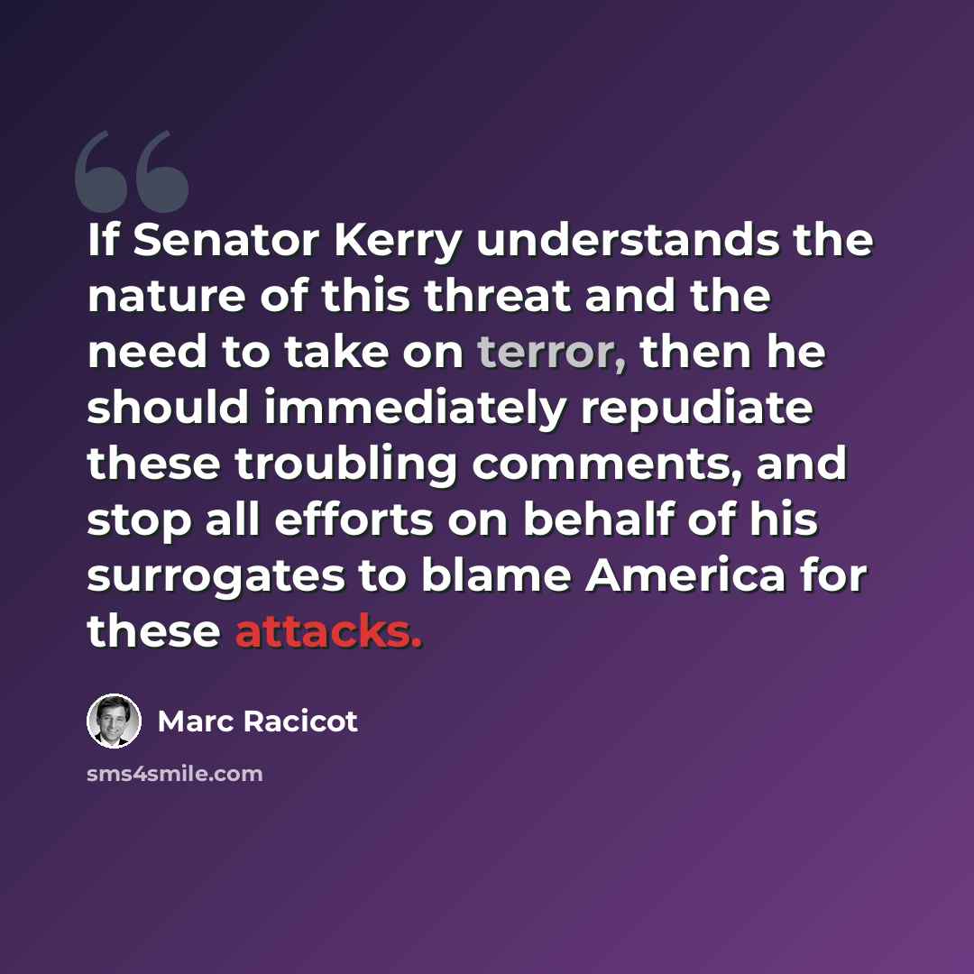 “If Senator Kerry understands the nature of this threat and the need to take on terror, then he should immediately repudiate these troubling comments, and stop all efforts on behalf of his surrogates to blame America for these attacks.” quote by Marc Racicot