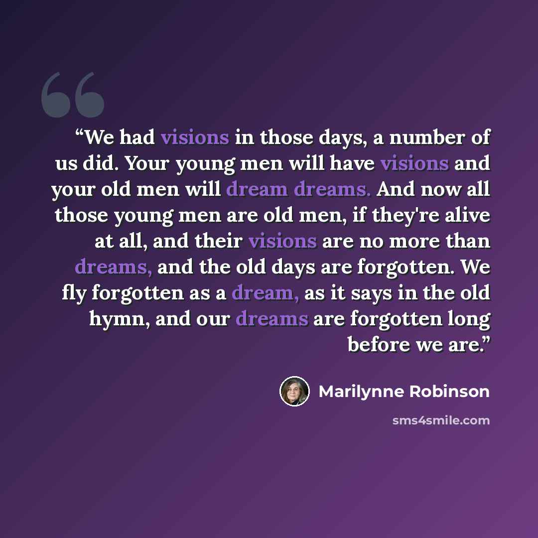 “We had visions in those days, a number of us did. Your young men will have visions and your old men will dream dreams. And now all those young men are old men, if they're alive at all, and their visions are no more than dreams, and the old days are forgotten. We fly forgotten as a dream, as it…” quote by Marilynne Robinson